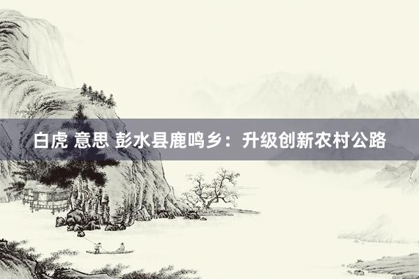 白虎 意思 彭水县鹿鸣乡：升级创新农村公路