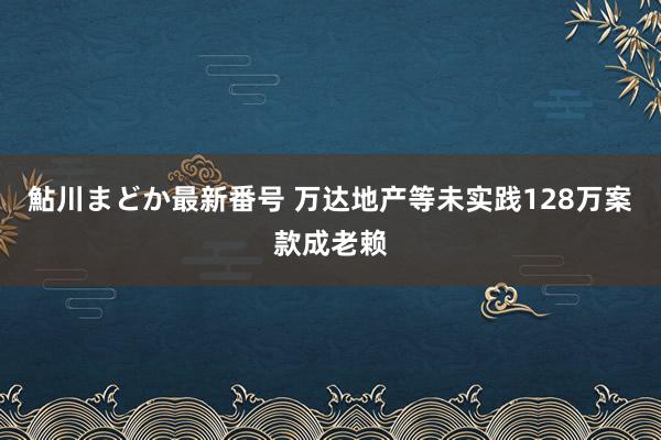 鮎川まどか最新番号 万达地产等未实践128万案款成老赖