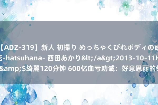 【ADZ-319】新人 初撮り めっちゃくびれボディの癒し系ガール 初花-hatsuhana- 西田あかり</a>2013-10-11KUKI&$綺麗120分钟 600亿血亏劝诫：好意思丽的领导，从不在策略上“赌气”