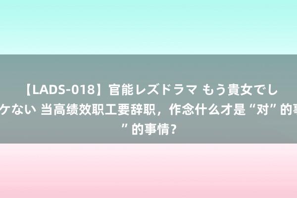 【LADS-018】官能レズドラマ もう貴女でしかイケない 当高绩效职工要辞职，作念什么才是“对”的事情？