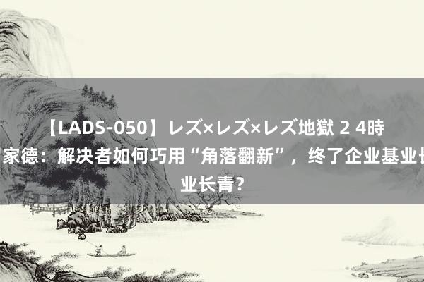 【LADS-050】レズ×レズ×レズ地獄 2 4時間 罗家德：解决者如何巧用“角落翻新”，终了企业基业长青？