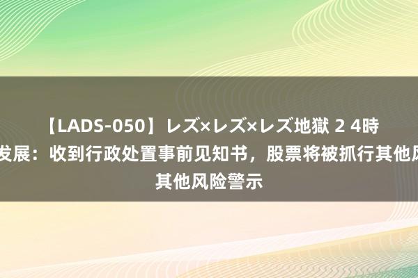 【LADS-050】レズ×レズ×レズ地獄 2 4時間 亚联发展：收到行政处置事前见知书，股票将被抓行其他风险警示