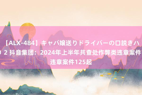 【ALX-484】キャバ嬢送りドライバーの口説きハメ撮り 2 抖音集团：2024年上半年共查处作弊类违章案件125起