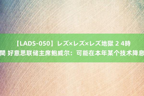 【LADS-050】レズ×レズ×レズ地獄 2 4時間 好意思联储主席鲍威尔：可能在本年某个技术降息