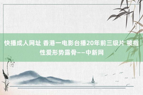 快播成人网址 香港一电影台播20年前三级片 被指性爱形势露骨——中新网