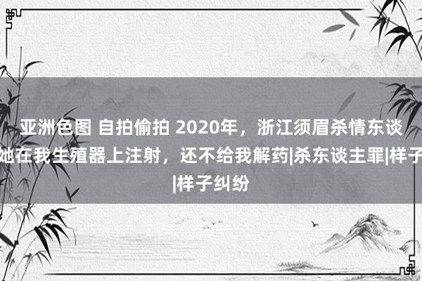 亚洲色图 自拍偷拍 2020年，浙江须眉杀情东谈主：她在我生殖器上注射，还不给我解药|杀东谈主罪|样子纠纷