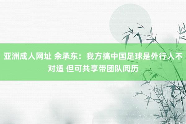 亚洲成人网址 余承东：我方搞中国足球是外行人不对适 但可共享带团队阅历