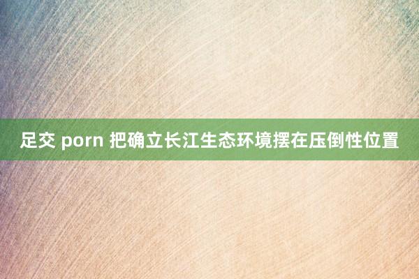 足交 porn 把确立长江生态环境摆在压倒性位置