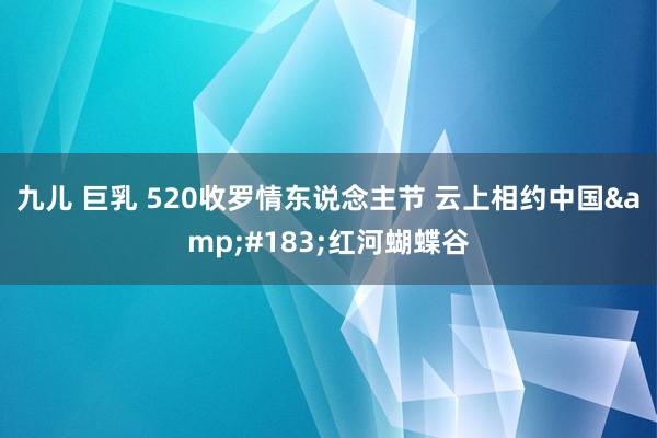 九儿 巨乳 520收罗情东说念主节 云上相约中国&#183;红河蝴蝶谷