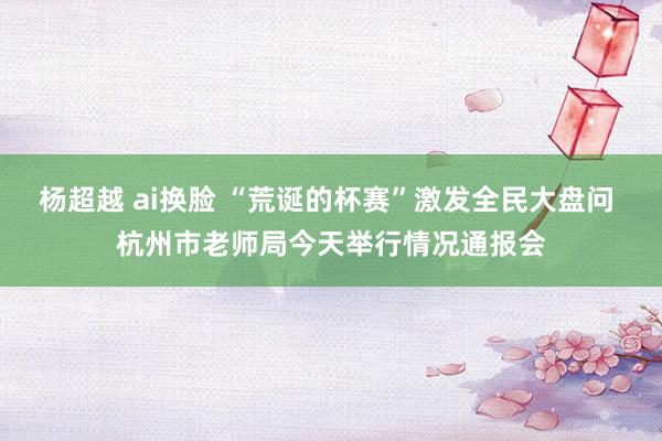 杨超越 ai换脸 “荒诞的杯赛”激发全民大盘问 杭州市老师局今天举行情况通报会