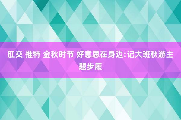 肛交 推特 金秋时节 好意思在身边:记大班秋游主题步履