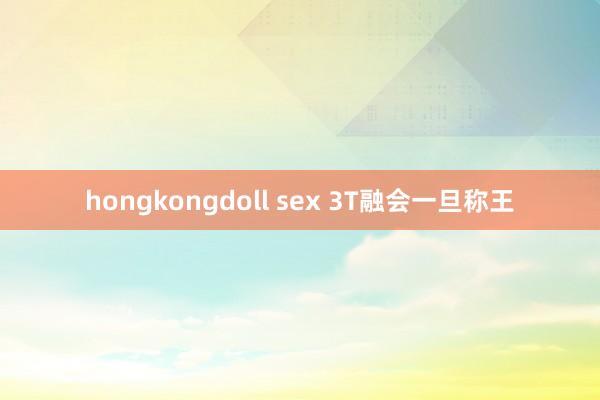 hongkongdoll sex 3T融会一旦称王