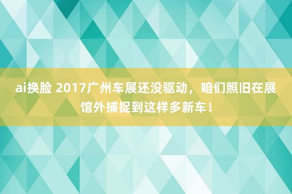 ai换脸 2017广州车展还没驱动，咱们照旧在展馆外捕捉到这样多新车！