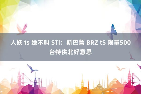 人妖 ts 她不叫 STi：斯巴鲁 BRZ tS 限量500台特供北好意思