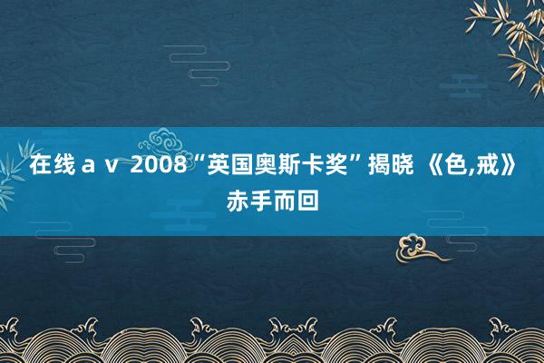 在线ａｖ 2008“英国奥斯卡奖”揭晓 《色，戒》赤手而回