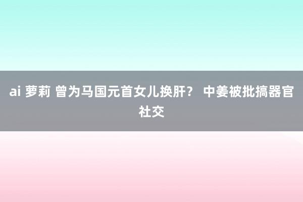 ai 萝莉 曾为马国元首女儿换肝？ 中姜被批搞器官社交