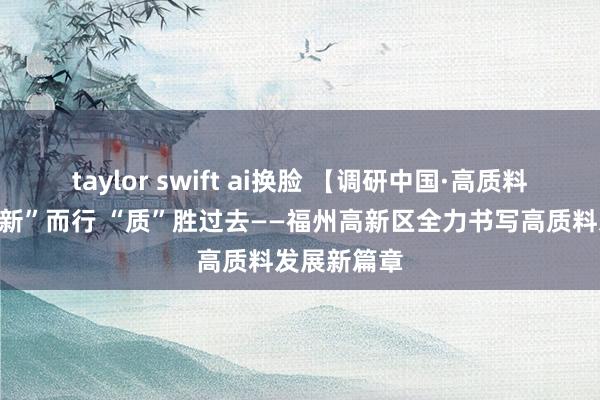 taylor swift ai换脸 【调研中国·高质料发展】向“新”而行 “质”胜过去——福州高新区全力书写高质料发展新篇章