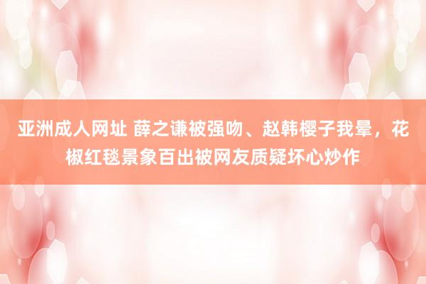 亚洲成人网址 薛之谦被强吻、赵韩樱子我晕，花椒红毯景象百出被网友质疑坏心炒作