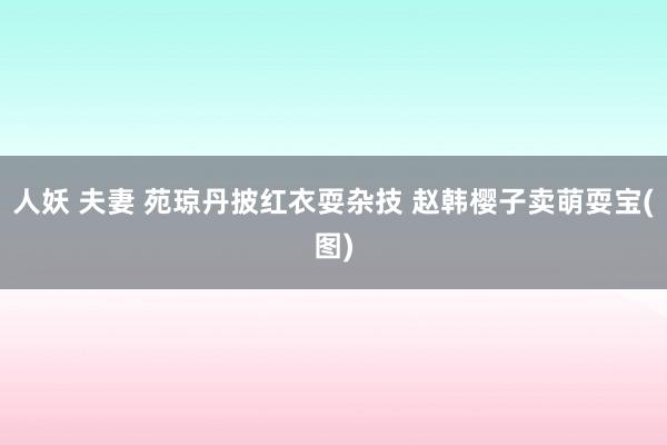 人妖 夫妻 苑琼丹披红衣耍杂技 赵韩樱子卖萌耍宝(图)