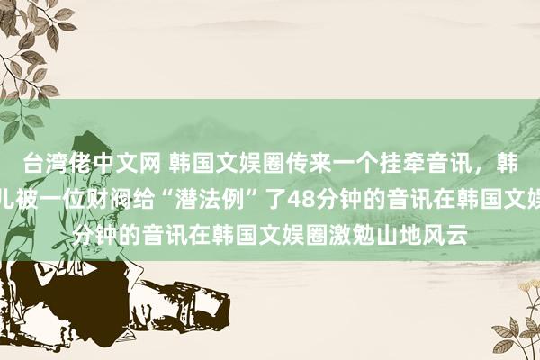 台湾佬中文网 韩国文娱圈传来一个挂牵音讯，韩国国民女神林允儿被一位财阀给“潜法例”了48分钟的音讯在韩国文娱圈激勉山地风云